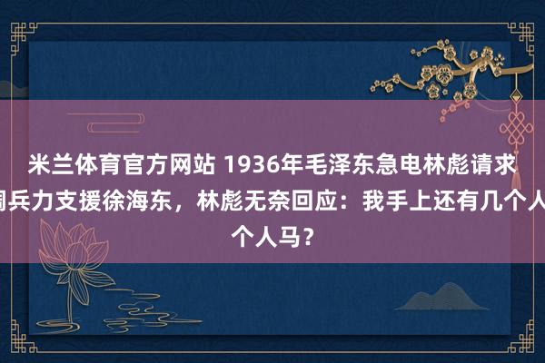米兰体育官方网站 1936年毛泽东急电林彪请求抽调兵力支援徐海东，林彪无奈回应：我手上还有几个人马？
