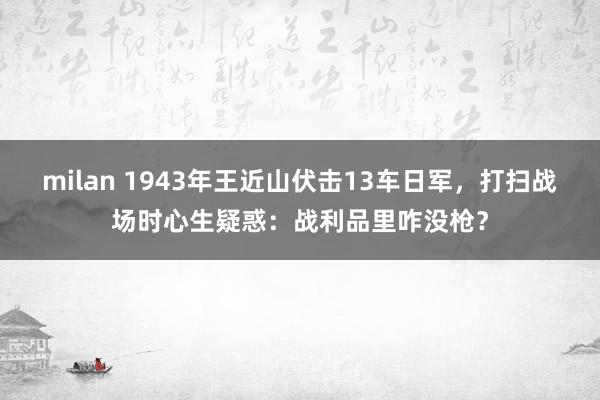 milan 1943年王近山伏击13车日军，打扫战场时心生疑惑：战利品里咋没枪？