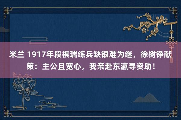米兰 1917年段祺瑞练兵缺银难为继，徐树铮献策：主公且宽心，我亲赴东瀛寻资助！