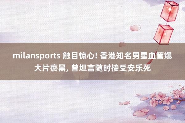 milansports 触目惊心! 香港知名男星血管爆大片瘀黑， 曾坦言随时接受安乐死