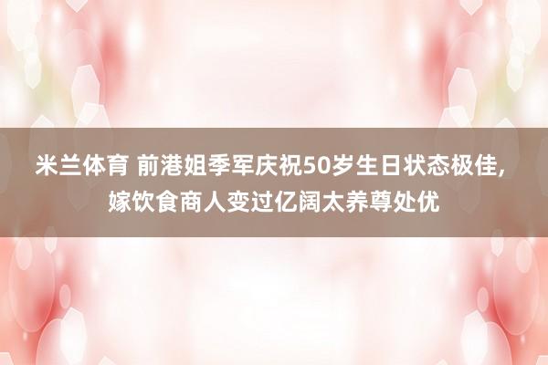 米兰体育 前港姐季军庆祝50岁生日状态极佳， 嫁饮食商人变过亿阔太养尊处优