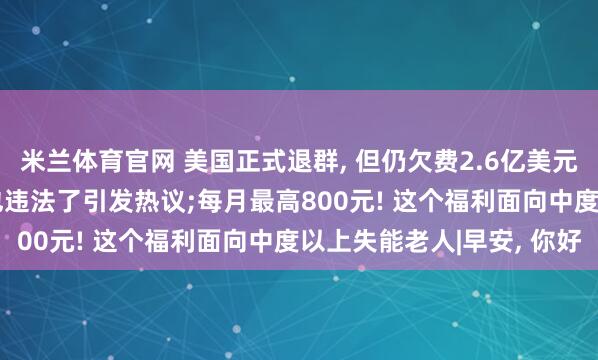 米兰体育官网 美国正式退群， 但仍欠费2.6亿美元;最高可判三年! 骂人也违法了引发热议;每月最高800元! 这个福利面向中度以上失能老人|早安， 你好
