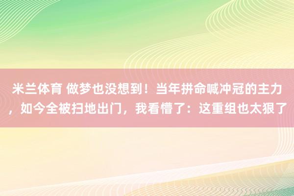 米兰体育 做梦也没想到！当年拼命喊冲冠的主力，如今全被扫地出门，我看懵了：这重组也太狠了