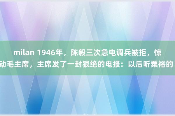 milan 1946年，陈毅三次急电调兵被拒，惊动毛主席，主席发了一封狠绝的电报：以后听粟裕的！