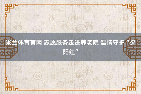 米兰体育官网 志愿服务走进养老院 温情守护“夕阳红”