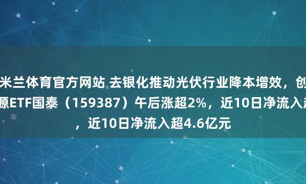 米兰体育官方网站 去银化推动光伏行业降本增效，创业板新能源ETF国泰（159387）午后涨超2%，近10日净流入超4.6亿元