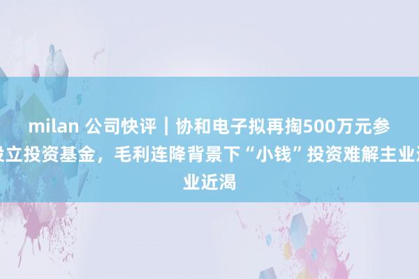 milan 公司快评︱协和电子拟再掏500万元参与设立投资基金，毛利连降背景下“小钱”投资难解主业近渴