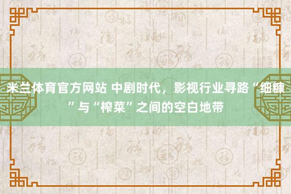 米兰体育官方网站 中剧时代，影视行业寻路“细糠”与“榨菜”之间的空白地带