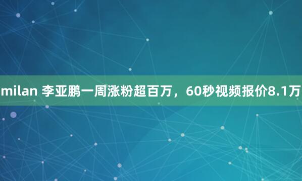 milan 李亚鹏一周涨粉超百万，60秒视频报价8.1万