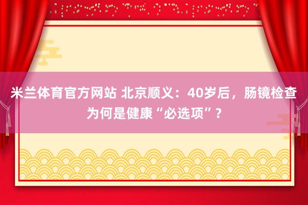 米兰体育官方网站 北京顺义：40岁后，肠镜检查为何是健康“必选项”？