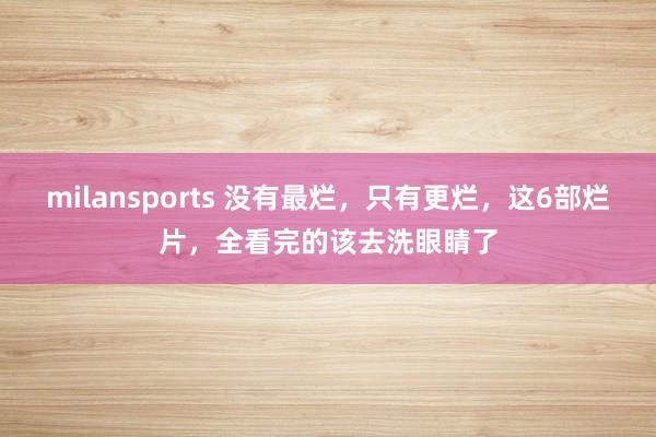 milansports 没有最烂，只有更烂，这6部烂片，全看完的该去洗眼睛了