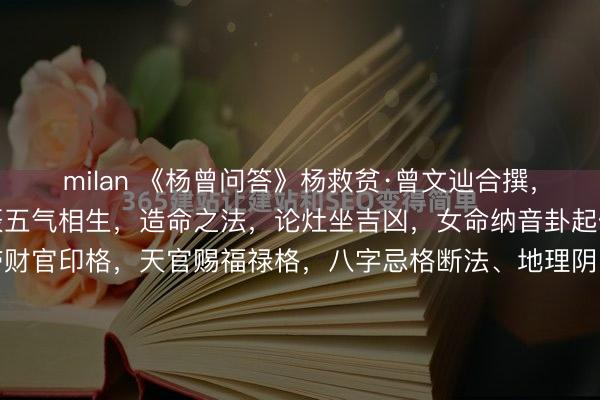 milan 《杨曾问答》杨救贫·曾文辿合撰，内容：有讲坟法断，元辰五气相生，造命之法，论灶坐吉凶，女命纳音卦起例，制白虎朱崔，二德带财官印格，天官赐福禄格，八字忌格断法、地理阴阳宅、五行六气、论八煞，贪官论元廉宜一阴一阳，九宫灶运歌，八星安灶神诀，十二吉凶星，三元日白法，黄黑二道篇，选课秘诀，贪官断诀...