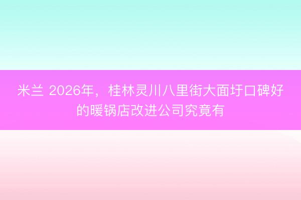 米兰 2026年，桂林灵川八里街大面圩口碑好的暖锅店改进公司究竟有