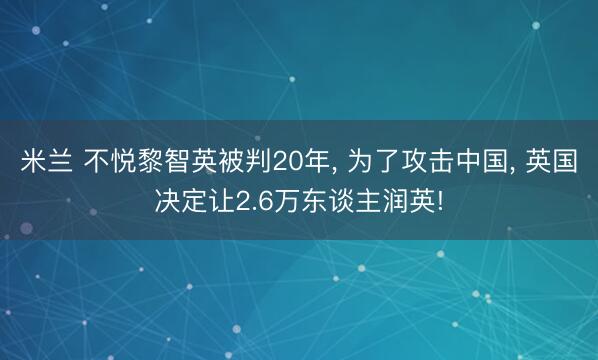 米兰 不悦黎智英被判20年, 为了攻击中国, 英国决定让2.6万东谈主润英!
