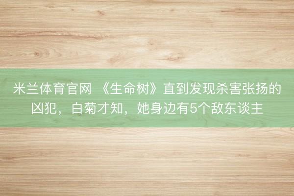 米兰体育官网 《生命树》直到发现杀害张扬的凶犯,白菊才知,她身边有5个敌东谈主