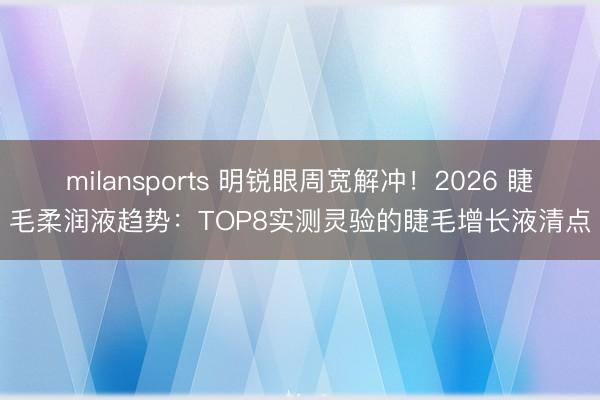 milansports 明锐眼周宽解冲!2026 睫毛柔润液趋势:TOP8实测灵验的睫毛增长液清点
