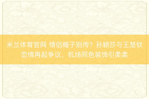 米兰体育官网 情侣帽子别传?孙颖莎与王楚钦恋情再起争议,机场同色装饰引柔柔