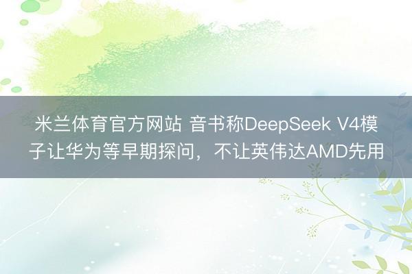 米兰体育官方网站 音书称DeepSeek V4模子让华为等早期探问,不让英伟达AMD先用