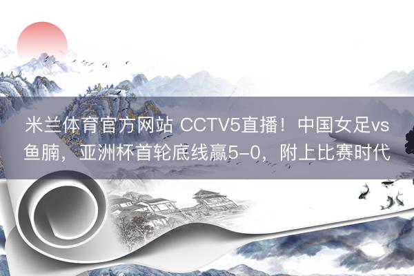 米兰体育官方网站 CCTV5直播！中国女足vs鱼腩，亚洲杯首轮底线赢5-0，附上比赛时代