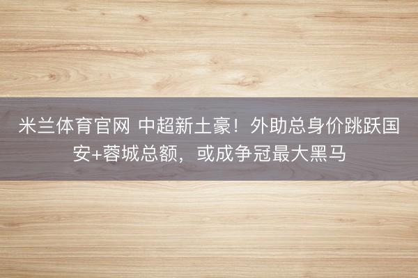 米兰体育官网 中超新土豪!外助总身价跳跃国安+蓉城总额,或成争冠最大黑马