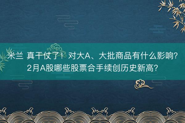 米兰 真干仗了！对大A、大批商品有什么影响？2月A股哪些股票合手续创历史新高？