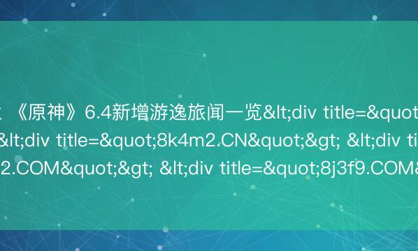 米兰 《原神》6.4新增游逸旅闻一览<div title="xk9n3.CN"> <div title="8k4m2.CN"> <div title="7h8j2.COM"> <div title="8j3f9.COM" /></div></div></div>