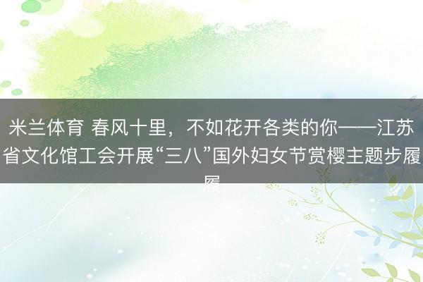 米兰体育 春风十里，不如花开各类的你——江苏省文化馆工会开展“三八”国外妇女节赏樱主题步履