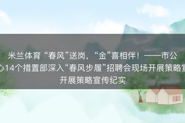米兰体育 “春风”送岗,“金”喜相伴!——市公积金中心14个措置部深入“春风步履”招聘会现场开展策略宣传纪实